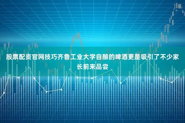 股票配资官网技巧齐鲁工业大学自酿的啤酒更是吸引了不少家长前来品尝