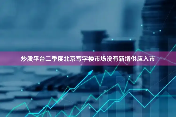 炒股平台二季度北京写字楼市场没有新增供应入市