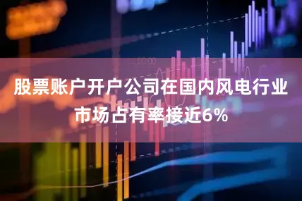 股票账户开户公司在国内风电行业市场占有率接近6%