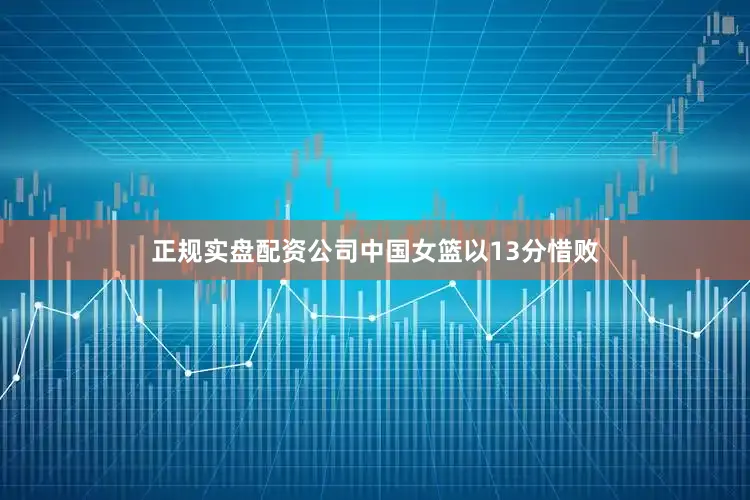 正规实盘配资公司中国女篮以13分惜败