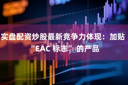实盘配资炒股最新竞争力体现：加贴 “EAC 标志” 的产品